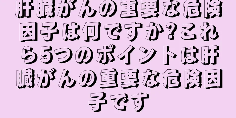 肝臓がんの重要な危険因子は何ですか?これら5つのポイントは肝臓がんの重要な危険因子です