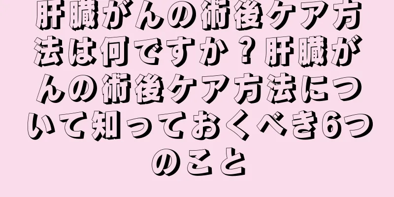 肝臓がんの術後ケア方法は何ですか？肝臓がんの術後ケア方法について知っておくべき6つのこと