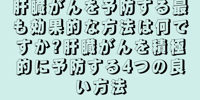 肝臓がんを予防する最も効果的な方法は何ですか?肝臓がんを積極的に予防する4つの良い方法