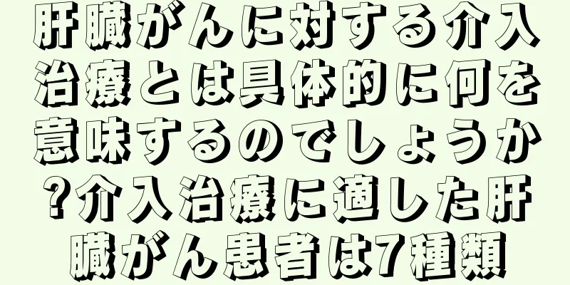 肝臓がんに対する介入治療とは具体的に何を意味するのでしょうか?介入治療に適した肝臓がん患者は7種類