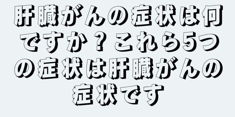 肝臓がんの症状は何ですか？これら5つの症状は肝臓がんの症状です