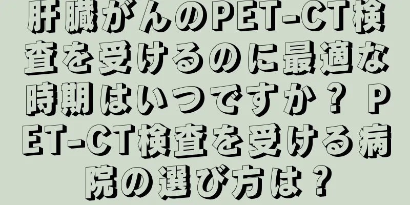肝臓がんのPET-CT検査を受けるのに最適な時期はいつですか？ PET-CT検査を受ける病院の選び方は？