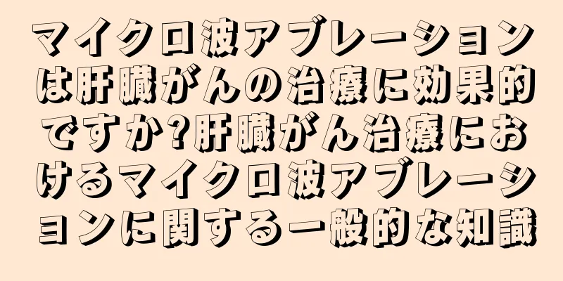 マイクロ波アブレーションは肝臓がんの治療に効果的ですか?肝臓がん治療におけるマイクロ波アブレーションに関する一般的な知識
