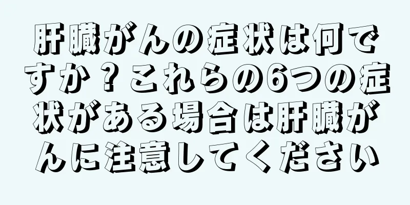 肝臓がんの症状は何ですか？これらの6つの症状がある場合は肝臓がんに注意してください