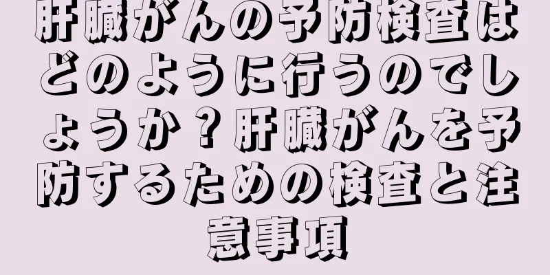 肝臓がんの予防検査はどのように行うのでしょうか？肝臓がんを予防するための検査と注意事項