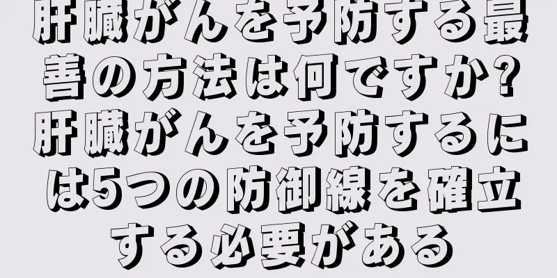肝臓がんを予防する最善の方法は何ですか?肝臓がんを予防するには5つの防御線を確立する必要がある