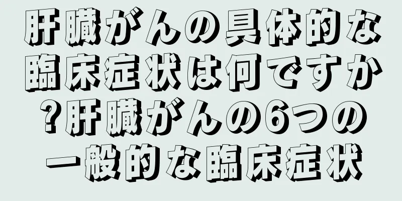 肝臓がんの具体的な臨床症状は何ですか?肝臓がんの6つの一般的な臨床症状