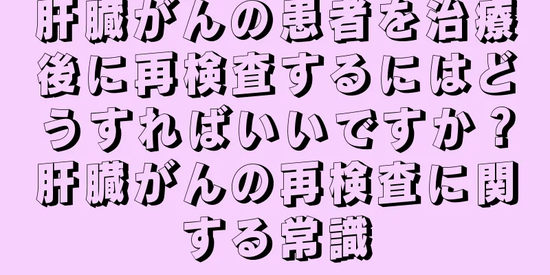 肝臓がんの患者を治療後に再検査するにはどうすればいいですか？肝臓がんの再検査に関する常識