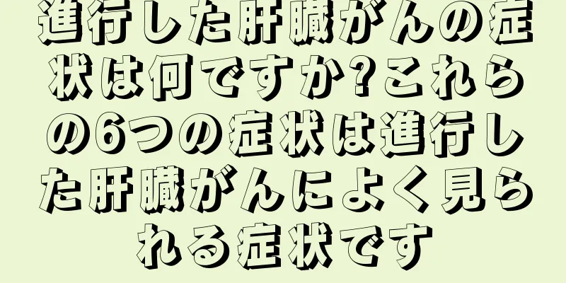 進行した肝臓がんの症状は何ですか?これらの6つの症状は進行した肝臓がんによく見られる症状です