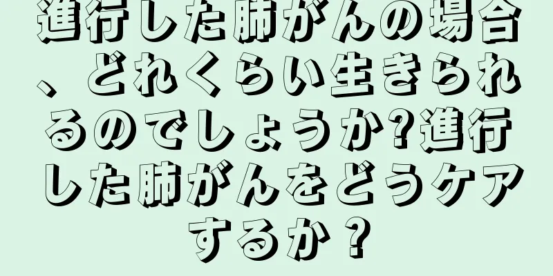 進行した肺がんの場合、どれくらい生きられるのでしょうか?進行した肺がんをどうケアするか？