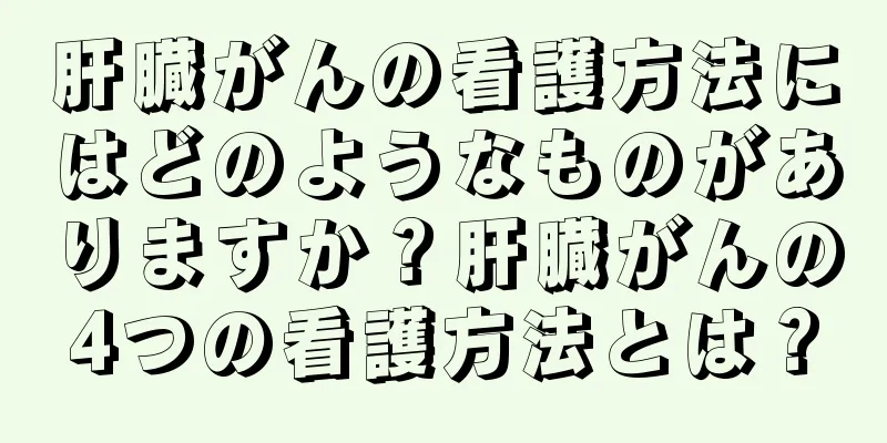 肝臓がんの看護方法にはどのようなものがありますか？肝臓がんの4つの看護方法とは？