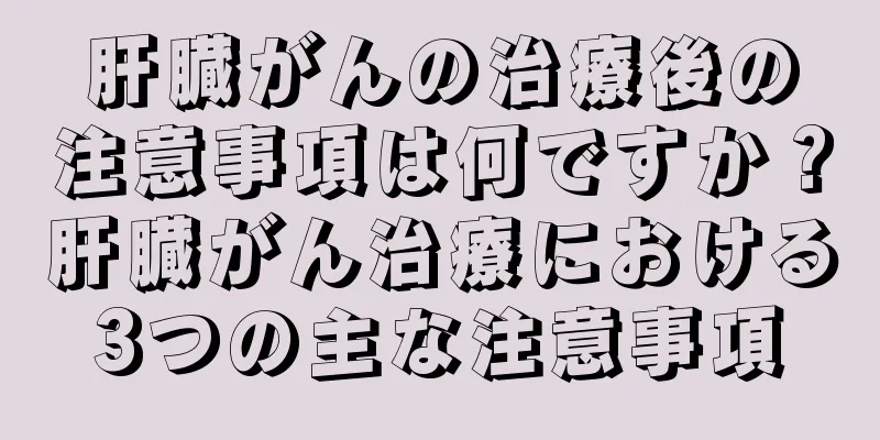 肝臓がんの治療後の注意事項は何ですか？肝臓がん治療における3つの主な注意事項