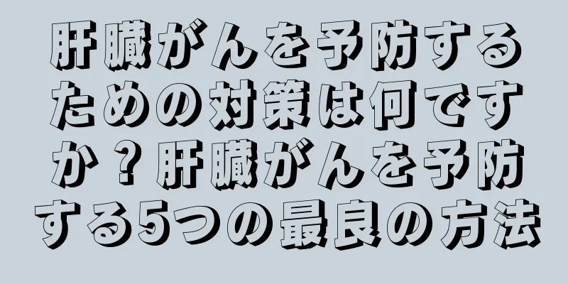 肝臓がんを予防するための対策は何ですか？肝臓がんを予防する5つの最良の方法
