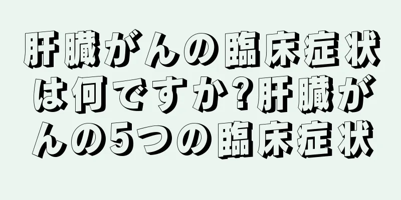 肝臓がんの臨床症状は何ですか?肝臓がんの5つの臨床症状
