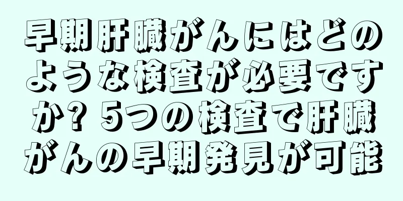 早期肝臓がんにはどのような検査が必要ですか? 5つの検査で肝臓がんの早期発見が可能