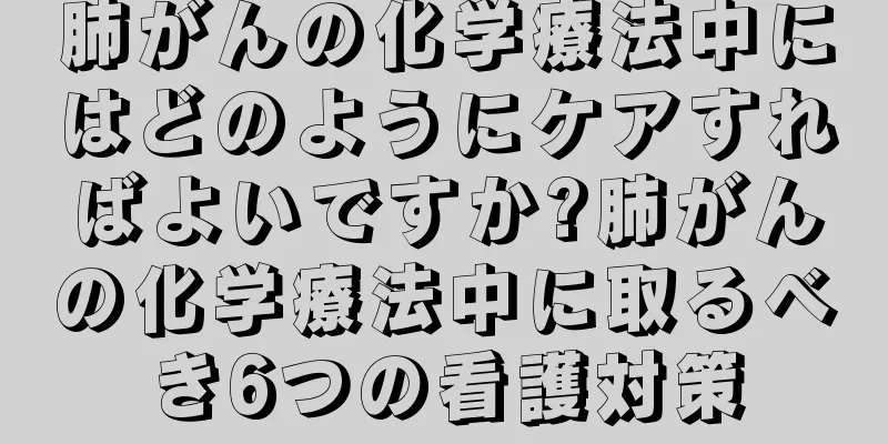肺がんの化学療法中にはどのようにケアすればよいですか?肺がんの化学療法中に取るべき6つの看護対策