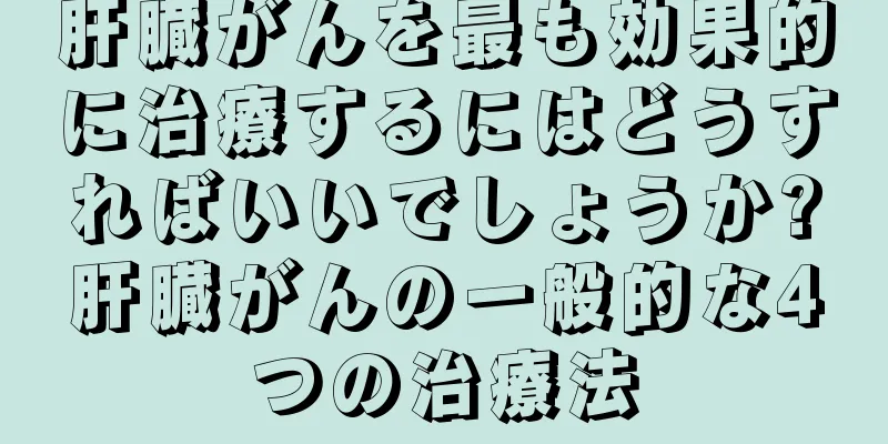 肝臓がんを最も効果的に治療するにはどうすればいいでしょうか?肝臓がんの一般的な4つの治療法