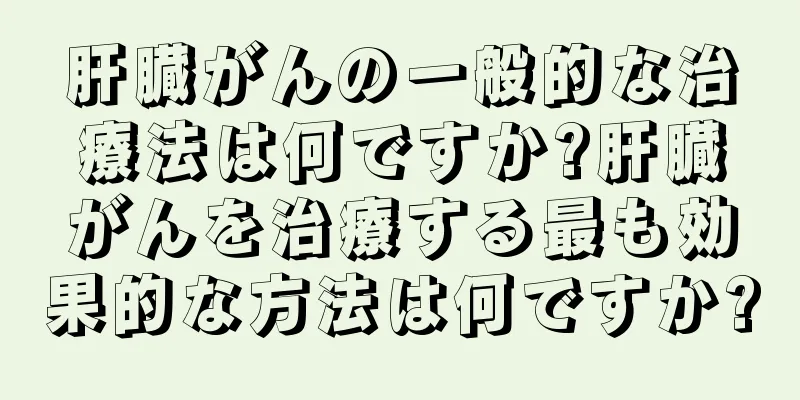 肝臓がんの一般的な治療法は何ですか?肝臓がんを治療する最も効果的な方法は何ですか?