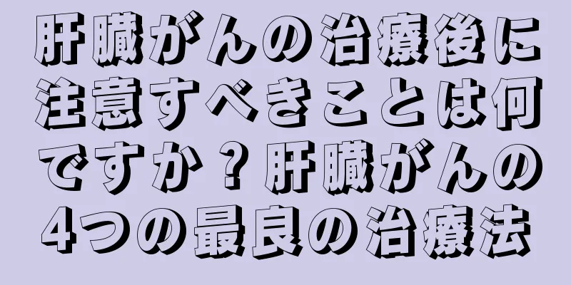 肝臓がんの治療後に注意すべきことは何ですか？肝臓がんの4つの最良の治療法