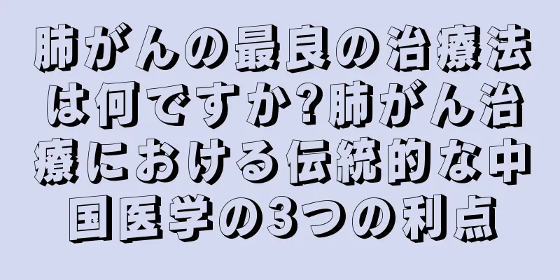 肺がんの最良の治療法は何ですか?肺がん治療における伝統的な中国医学の3つの利点