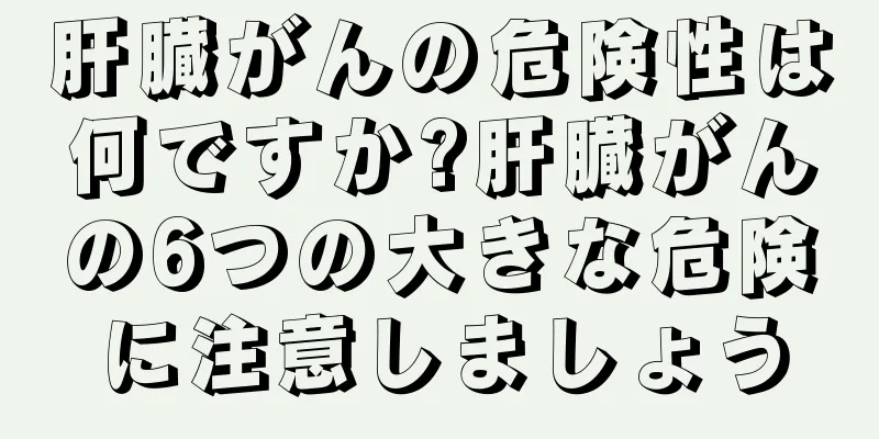 肝臓がんの危険性は何ですか?肝臓がんの6つの大きな危険に注意しましょう