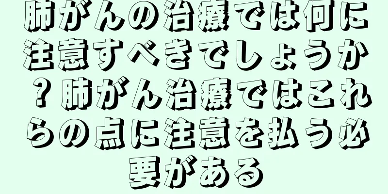 肺がんの治療では何に注意すべきでしょうか？肺がん治療ではこれらの点に注意を払う必要がある