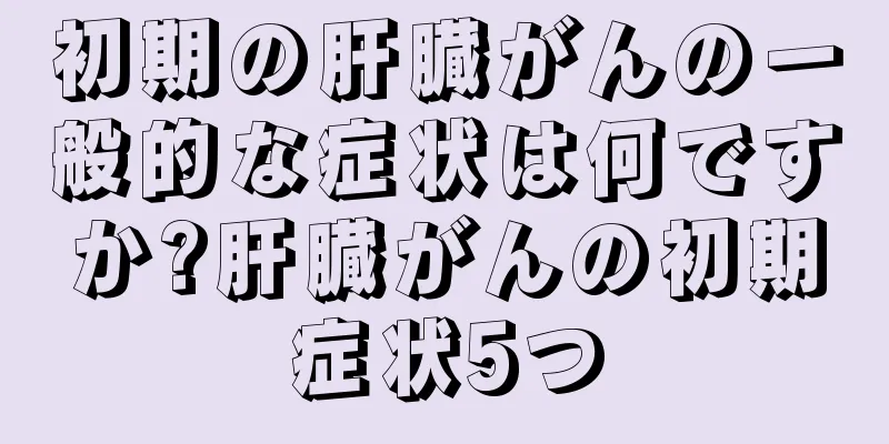 初期の肝臓がんの一般的な症状は何ですか?肝臓がんの初期症状5つ