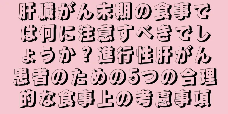 肝臓がん末期の食事では何に注意すべきでしょうか？進行性肝がん患者のための5つの合理的な食事上の考慮事項