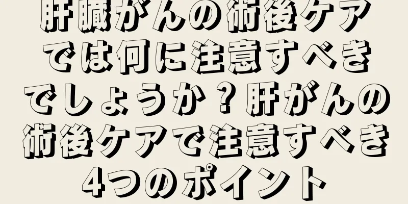 肝臓がんの術後ケアでは何に注意すべきでしょうか？肝がんの術後ケアで注意すべき4つのポイント