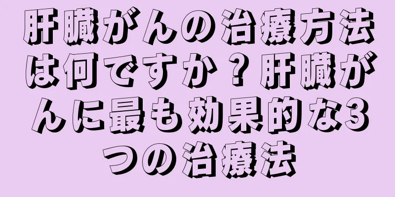 肝臓がんの治療方法は何ですか？肝臓がんに最も効果的な3つの治療法
