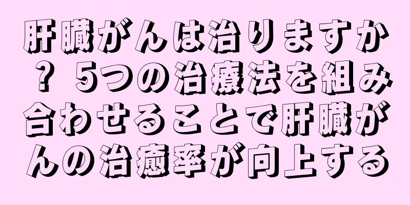 肝臓がんは治りますか？ 5つの治療法を組み合わせることで肝臓がんの治癒率が向上する