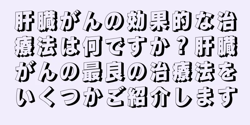 肝臓がんの効果的な治療法は何ですか？肝臓がんの最良の治療法をいくつかご紹介します