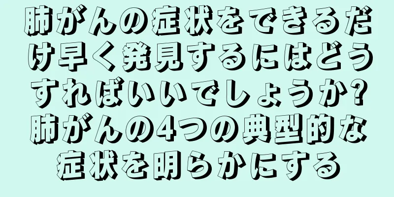 肺がんの症状をできるだけ早く発見するにはどうすればいいでしょうか?肺がんの4つの典型的な症状を明らかにする