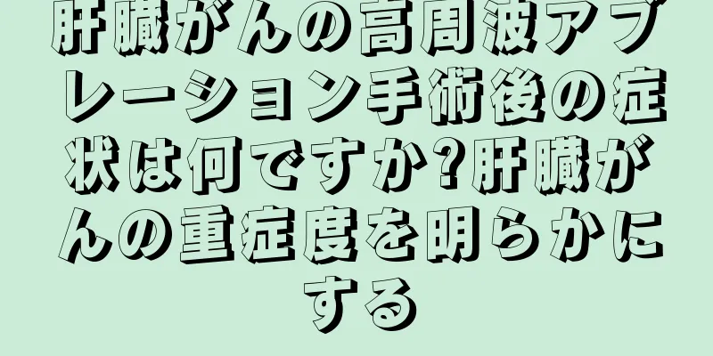 肝臓がんの高周波アブレーション手術後の症状は何ですか?肝臓がんの重症度を明らかにする