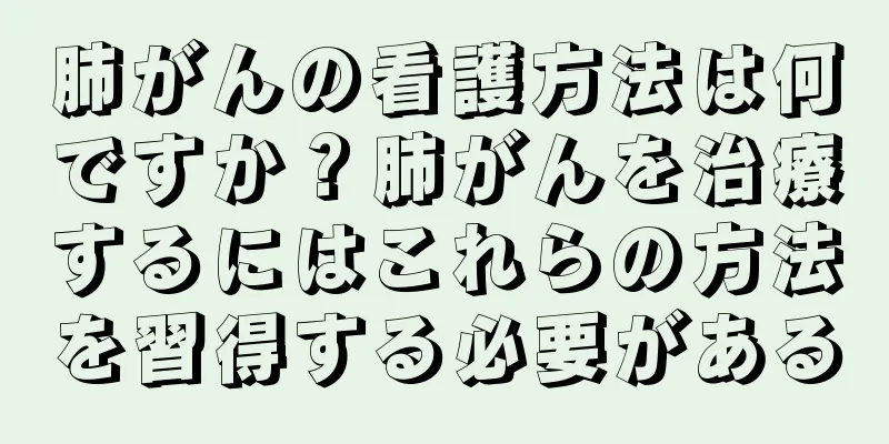 肺がんの看護方法は何ですか？肺がんを治療するにはこれらの方法を習得する必要がある