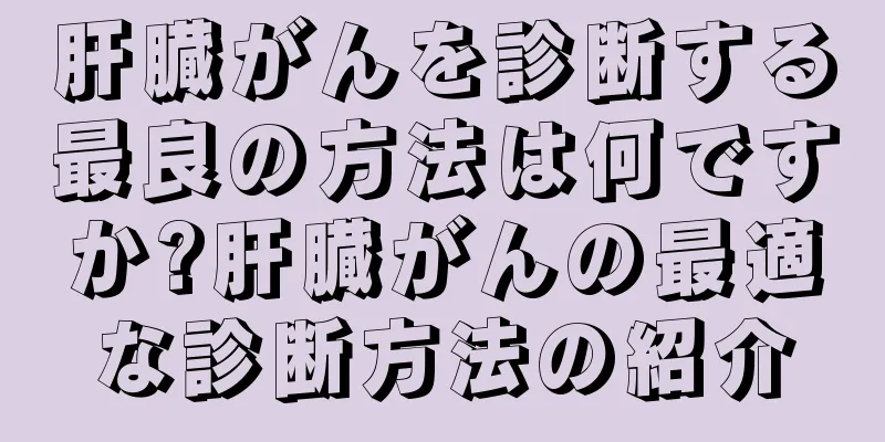 肝臓がんを診断する最良の方法は何ですか?肝臓がんの最適な診断方法の紹介