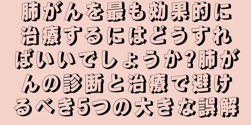肺がんを最も効果的に治療するにはどうすればいいでしょうか?肺がんの診断と治療で避けるべき5つの大きな誤解