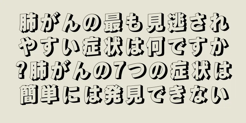 肺がんの最も見逃されやすい症状は何ですか?肺がんの7つの症状は簡単には発見できない