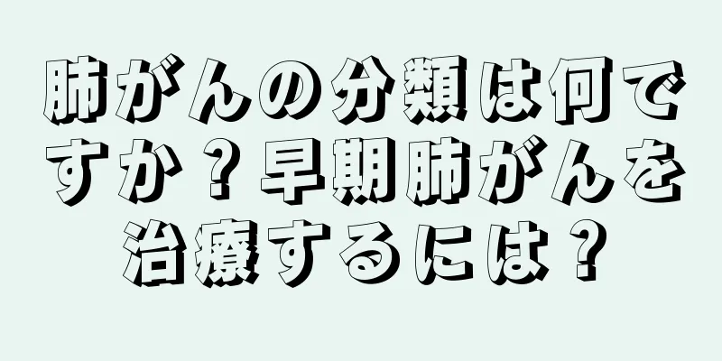 肺がんの分類は何ですか？早期肺がんを治療するには？