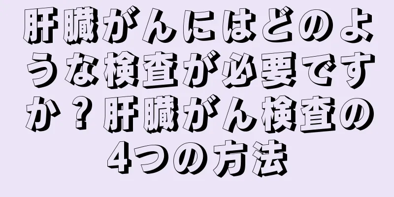 肝臓がんにはどのような検査が必要ですか？肝臓がん検査の4つの方法