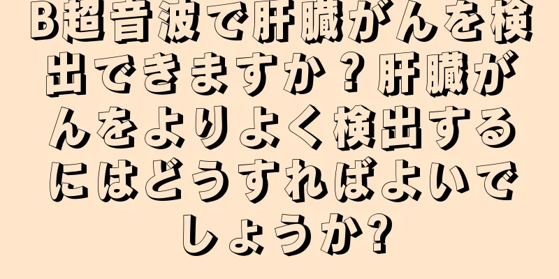 B超音波で肝臓がんを検出できますか？肝臓がんをよりよく検出するにはどうすればよいでしょうか?