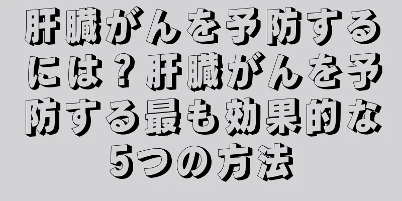 肝臓がんを予防するには？肝臓がんを予防する最も効果的な5つの方法