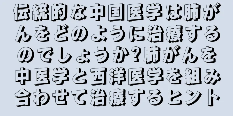 伝統的な中国医学は肺がんをどのように治療するのでしょうか?肺がんを中医学と西洋医学を組み合わせて治療するヒント