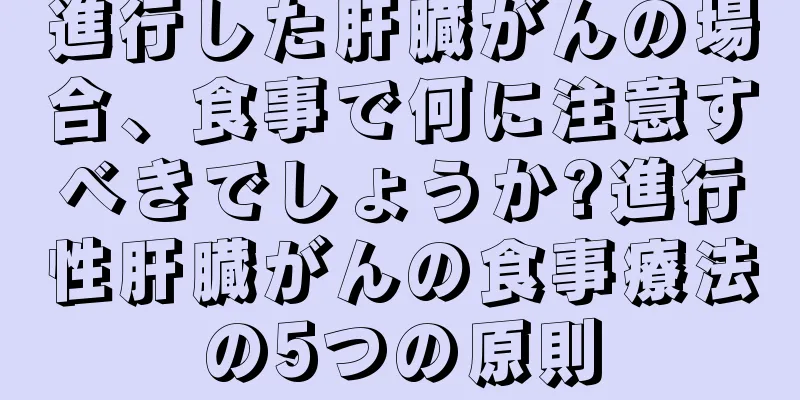 進行した肝臓がんの場合、食事で何に注意すべきでしょうか?進行性肝臓がんの食事療法の5つの原則