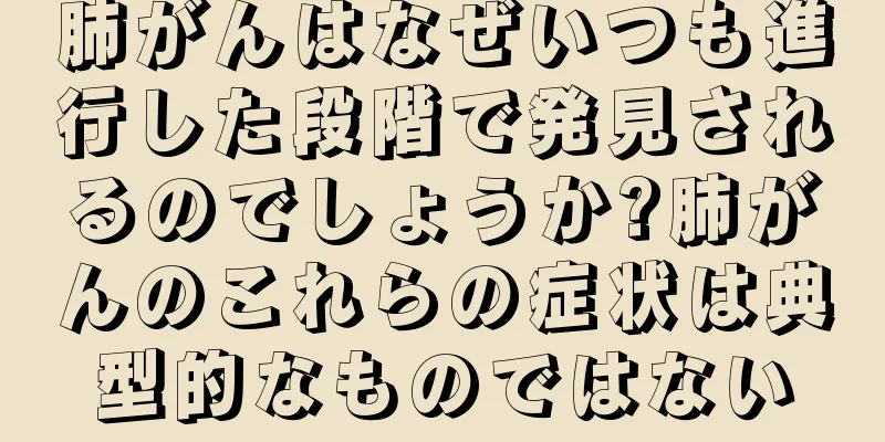 肺がんはなぜいつも進行した段階で発見されるのでしょうか?肺がんのこれらの症状は典型的なものではない