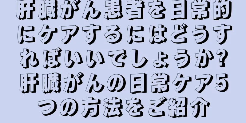 肝臓がん患者を日常的にケアするにはどうすればいいでしょうか?肝臓がんの日常ケア5つの方法をご紹介