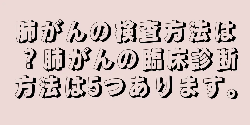 肺がんの検査方法は？肺がんの臨床診断方法は5つあります。