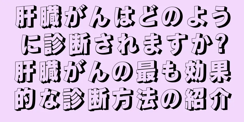 肝臓がんはどのように診断されますか?肝臓がんの最も効果的な診断方法の紹介