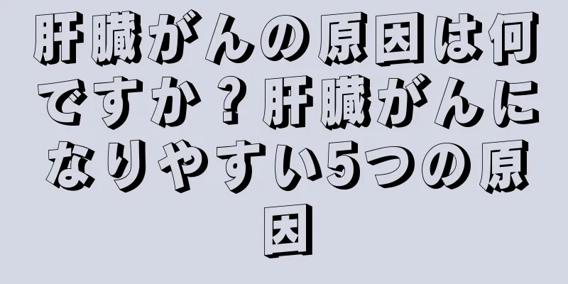 肝臓がんの原因は何ですか？肝臓がんになりやすい5つの原因
