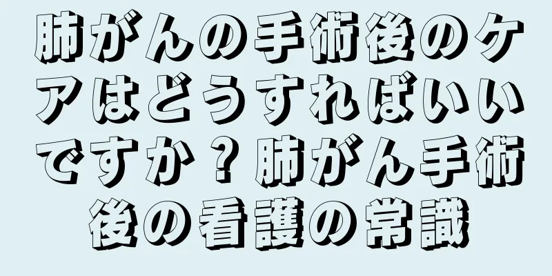 肺がんの手術後のケアはどうすればいいですか？肺がん手術後の看護の常識